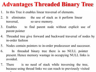 Advantages Threaded Binary Tree
1. In this Tree it enables linear traversal of elements.
2. It eliminates the use of stack as it perform linear
traversal, so save memory.
3. Enables to find parent node without explicit use of
parent pointer
4. Threaded tree give forward and backward traversal of nodes by
in-order fashion
5. Nodes contain pointers to in-order predecessor and successor.
6. In threaded binary tree there is no NULL pointer
present. Hence memory wastage in occupying NULL links is
avoided.
7. There is no need of stack while traversing the tree,
because using thread links we can reach to previously visited
 