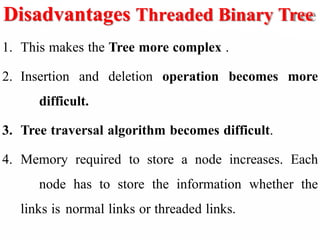 Disadvantages Threaded Binary Tree
1. This makes the Tree more complex .
2. Insertion and deletion operation becomes more
difficult.
3. Tree traversal algorithm becomes difficult.
4. Memory required to store a node increases. Each
node has to store the information whether the
links is normal links or threaded links.
 
