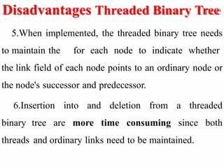 Disadvantages Threaded Binary Tree
5.When implemented, the threaded binary tree needs
to maintain the for each node to indicate whether
the link field of each node points to an ordinary node or
the node's successor and predecessor.
6.Insertion into and deletion from a threaded
binary tree are more time consuming since both
threads and ordinary links need to be maintained.
 