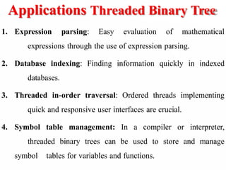 Applications Threaded Binary Tree
1. Expression parsing: Easy evaluation of mathematical
expressions through the use of expression parsing.
2. Database indexing: Finding information quickly in indexed
databases.
3. Threaded in-order traversal: Ordered threads implementing
quick and responsive user interfaces are crucial.
4. Symbol table management: In a compiler or interpreter,
threaded binary trees can be used to store and manage
symbol tables for variables and functions.
 