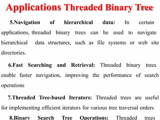 Applications Threaded Binary Tree
5.Navigation of hierarchical data: In certain
applications, threaded binary trees can be used to navigate
hierarchical data structures, such as file systems or web site
directories.
6.Fast Searching and Retrieval: Threaded binary trees
enable faster navigation, improving the performance of search
operations
7.Threaded Tree-based Iterators: Threaded trees are useful
for implementing efficient iterators for various tree traversal orders
8.Binary Search Tree Operations: Threaded trees
 