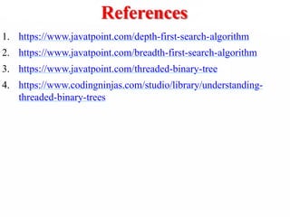 References
1. https://www.javatpoint.com/depth-first-search-algorithm
2. https://www.javatpoint.com/breadth-first-search-algorithm
3. https://www.javatpoint.com/threaded-binary-tree
4. https://www.codingninjas.com/studio/library/understanding-
threaded-binary-trees
 