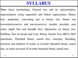 SYLLABUS
Tree- basic terminology, General tree and its representation,
representation using sequential and linked organization, Binary
tree- properties, converting tree to binary tree, binary tree
traversals(recursive and non-recursive)- inorder, preorder, post
order, depth first and breadth first, Operations on binary tree.
Huffman Tree (Concept and Use), Binary Search Tree (BST), BST
operations, Threaded binary search tree- concepts, threading,
insertion and deletion of nodes in in-order threaded binary search
tree, in order traversal of in-order threaded binary search tree.
 