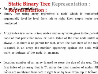 Static Binary Tree
Representation :
• Array Representation :
• Binary tree using array represents a node which is numbered
sequentially level by level from left to right. Even empty nodes are
numbered.
• Array index is a value in tree nodes and array value gives to the parent
node of that particular index or node. Value of the root node index is
always -1 as there is no parent for root. When the data item of the tree
is sorted in an array, the number appearing against the node will
work as indexes of the node in an array.
• Location number of an array is used to store the size of the tree. The
first index of an array that is '0', stores the total number of nodes. All
nodes are numbered from left to right level by level from top to bottom.
 