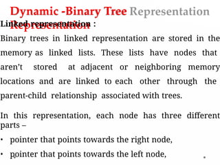 Dynamic -Binary Tree
Representation
Linked representation :
Binary trees in linked representation are stored in the
memory as linked lists. These lists have nodes that
aren’t stored at adjacent or neighboring memory
locations and are linked to each other through the
parent-child relationship associated with trees.
In this representation, each node has three different
parts –
• pointer that points towards the right node,
• pointer that points towards the left node,
 