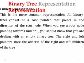 Binary Tree
Representation
Linked representation :
This is the more common representation. All binary
trees consist of a root pointer that points in the
direction of the root node. When you see a root node
pointing towards null or 0, you should know that you are
dealing with an empty binary tree. The right and left
pointers store the address of the right and left children
of the tree
 