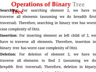 Operations of Binary
Tree
Searching: For searching element 2, we have to
traverse all elements (assuming we do breadth first
traversal). Therefore, searching in binary tree has worst
case complexity of O(n).
Insertion: For inserting element as left child of 2, we
have to traverse all elements. Therefore, insertion in
binary tree has worst case complexity of O(n).
Deletion: For deletion of element 2, we have to
traverse all elements to find 2 (assuming we do
breadth first traversal). Therefore, deletion in binary
 