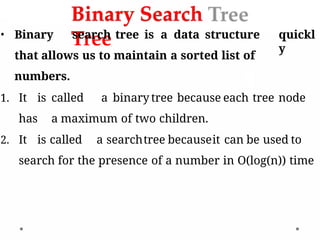 Binary Search
Tree quickl
y
• Binary search tree is a data structure
that allows us to maintain a sorted list of
numbers.
1. It is called a binary tree because each tree node
has a maximum of two children.
2. It is called a searchtree becauseit can be used to
search for the presence of a number in O(log(n)) time
 