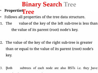 Binary Search
Tree
• Properties
• Follows all properties of the tree data structure.
1. The value of the key of the left sub-tree is less than
the value of its parent (root) node's key.
2. The value of the key of the right sub-tree is greater
than or equal to the value of its parent (root) node's
key.
3. Both subtrees of each node are also BSTs i.e. they have
 