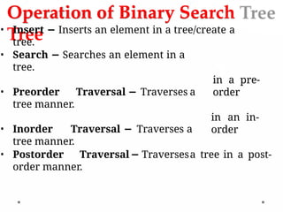 Operation of Binary Search
Tree
• Insert − Inserts an element in a tree/create a
tree.
in a pre-
order
in an in-
order
• Search − Searches an element in a
tree.
• Preorder Traversal − Traverses a
tree manner.
• Inorder Traversal − Traverses a
tree manner.
• Postorder Traversal− Traversesa tree in a post-
order manner.
 