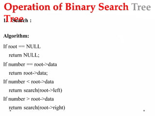 Operation of Binary Search
Tree
1. Search :
Algorithm:
If root == NULL
return NULL;
If number == root->data
return root->data;
If number < root->data
return search(root->left)
If number > root->data
return search(root->right)
 