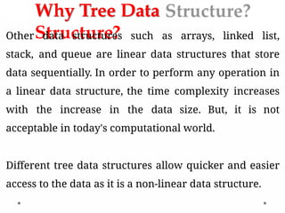 Why Tree Data
Structure?
Other data structures such as arrays, linked list,
stack, and queue are linear data structures that store
data sequentially. In order to perform any operation in
a linear data structure, the time complexity increases
with the increase in the data size. But, it is not
acceptable in today's computational world.
Different tree data structures allow quicker and easier
access to the data as it is a non-linear data structure.
 