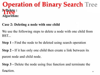 Operation of Binary Search
Tree
3. Delete :
Algorithm:
Case 2: Deleting a node with one child
We use the following steps to delete a node with one child from
BST...
Step 1 - Find the node to be deleted using search operation
Step 2 - If it has only one child then create a link between its
parent node and child node.
Step 3 - Delete the node using free function and terminate the
function.
 