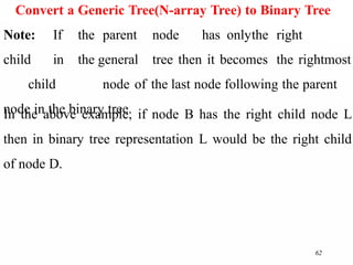 62
Convert a Generic Tree(N-array Tree) to Binary Tree
Note: If the parent node has onlythe right
child in the general tree then it becomes the rightmost
child node of the last node following the parent
node in the binary tree.
In the above example, if node B has the right child node L
then in binary tree representation L would be the right child
of node D.
 