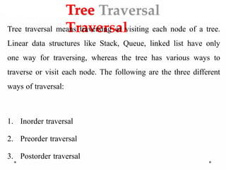 Tree
Traversal
Tree traversal means traversing or visiting each node of a tree.
Linear data structures like Stack, Queue, linked list have only
one way for traversing, whereas the tree has various ways to
traverse or visit each node. The following are the three different
ways of traversal:
1. Inorder traversal
2. Preorder traversal
3. Postorder traversal
 
