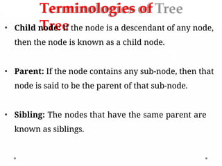 Terminologies of
Tree
• Child node: If the node is a descendant of any node,
then the node is known as a child node.
• Parent: If the node contains any sub-node, then that
node is said to be the parent of that sub-node.
• Sibling: The nodes that have the same parent are
known as siblings.
 