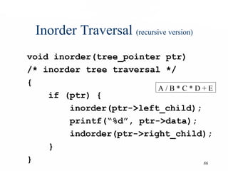 86
Inorder Traversal (recursive version)
void inorder(tree_pointer ptr)
/* inorder tree traversal */
{
if (ptr) {
inorder(ptr->left_child);
printf(“%d”, ptr->data);
indorder(ptr->right_child);
}
}
A / B * C * D + E
 