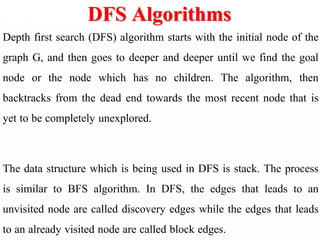 DFS Algorithms
Depth first search (DFS) algorithm starts with the initial node of the
graph G, and then goes to deeper and deeper until we find the goal
node or the node which has no children. The algorithm, then
backtracks from the dead end towards the most recent node that is
yet to be completely unexplored.
The data structure which is being used in DFS is stack. The process
is similar to BFS algorithm. In DFS, the edges that leads to an
unvisited node are called discovery edges while the edges that leads
to an already visited node are called block edges.
 