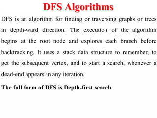 DFS Algorithms
DFS is an algorithm for finding or traversing graphs or trees
in depth-ward direction. The execution of the algorithm
begins at the root node and explores each branch before
backtracking. It uses a stack data structure to remember, to
get the subsequent vertex, and to start a search, whenever a
dead-end appears in any iteration.
The full form of DFS is Depth-first search.
 