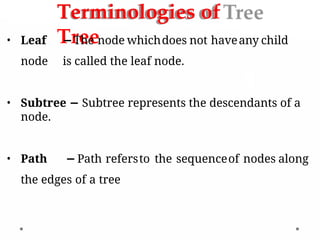 Terminologies of
Tree
• Leaf −The node whichdoes not haveany child
node is called the leaf node.
• Subtree − Subtree represents the descendants of a
node.
• Path −Path refersto the sequenceof nodes along
the edges of a tree
 