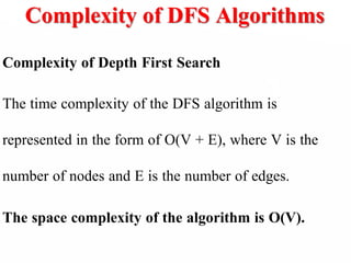 Complexity of DFS Algorithms
Complexity of Depth First Search
The time complexity of the DFS algorithm is
represented in the form of O(V + E), where V is the
number of nodes and E is the number of edges.
The space complexity of the algorithm is O(V).
 