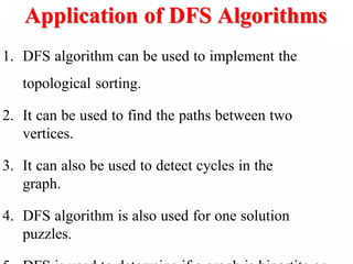 Application of DFS Algorithms
1. DFS algorithm can be used to implement the
topological sorting.
2. It can be used to find the paths between two
vertices.
3. It can also be used to detect cycles in the
graph.
4. DFS algorithm is also used for one solution
puzzles.
 
