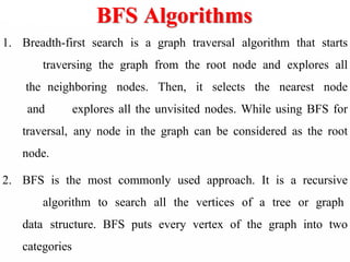 BFS Algorithms
1. Breadth-first search is a graph traversal algorithm that starts
traversing the graph from the root node and explores all
the neighboring nodes. Then, it selects the nearest node
and explores all the unvisited nodes. While using BFS for
traversal, any node in the graph can be considered as the root
node.
2. BFS is the most commonly used approach. It is a recursive
algorithm to search all the vertices of a tree or graph
data structure. BFS puts every vertex of the graph into two
categories
 