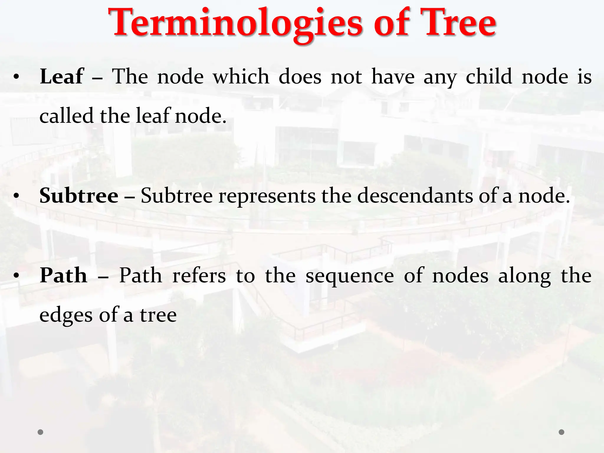 Terminologies of Tree
• Leaf − The node which does not have any child node is
called the leaf node.
• Subtree − Subtree represents the descendants of a node.
• Path − Path refers to the sequence of nodes along the
edges of a tree
 