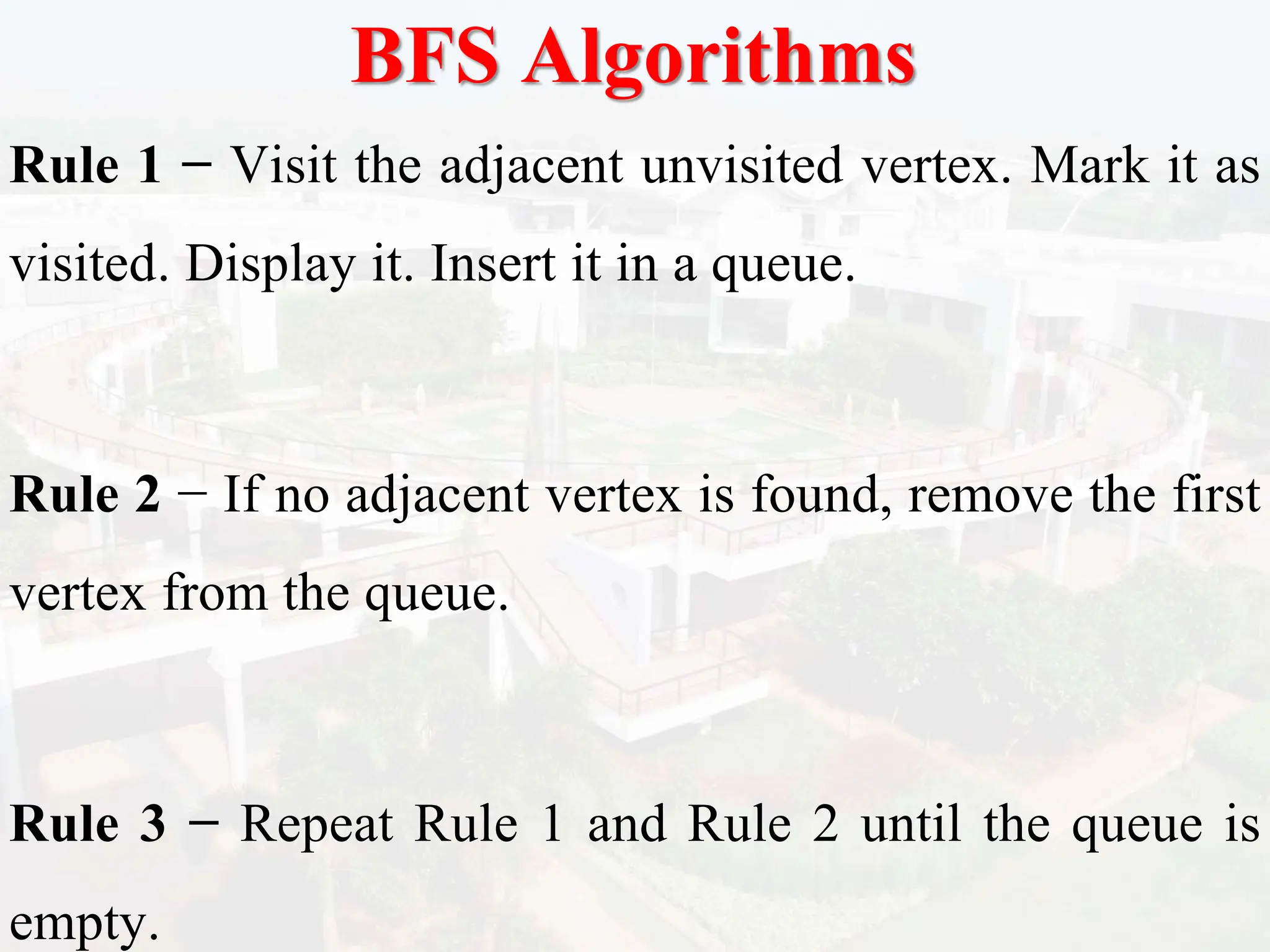 BFS Algorithms
Rule 1 − Visit the adjacent unvisited vertex. Mark it as
visited. Display it. Insert it in a queue.
Rule 2 − If no adjacent vertex is found, remove the first
vertex from the queue.
Rule 3 − Repeat Rule 1 and Rule 2 until the queue is
empty.
 