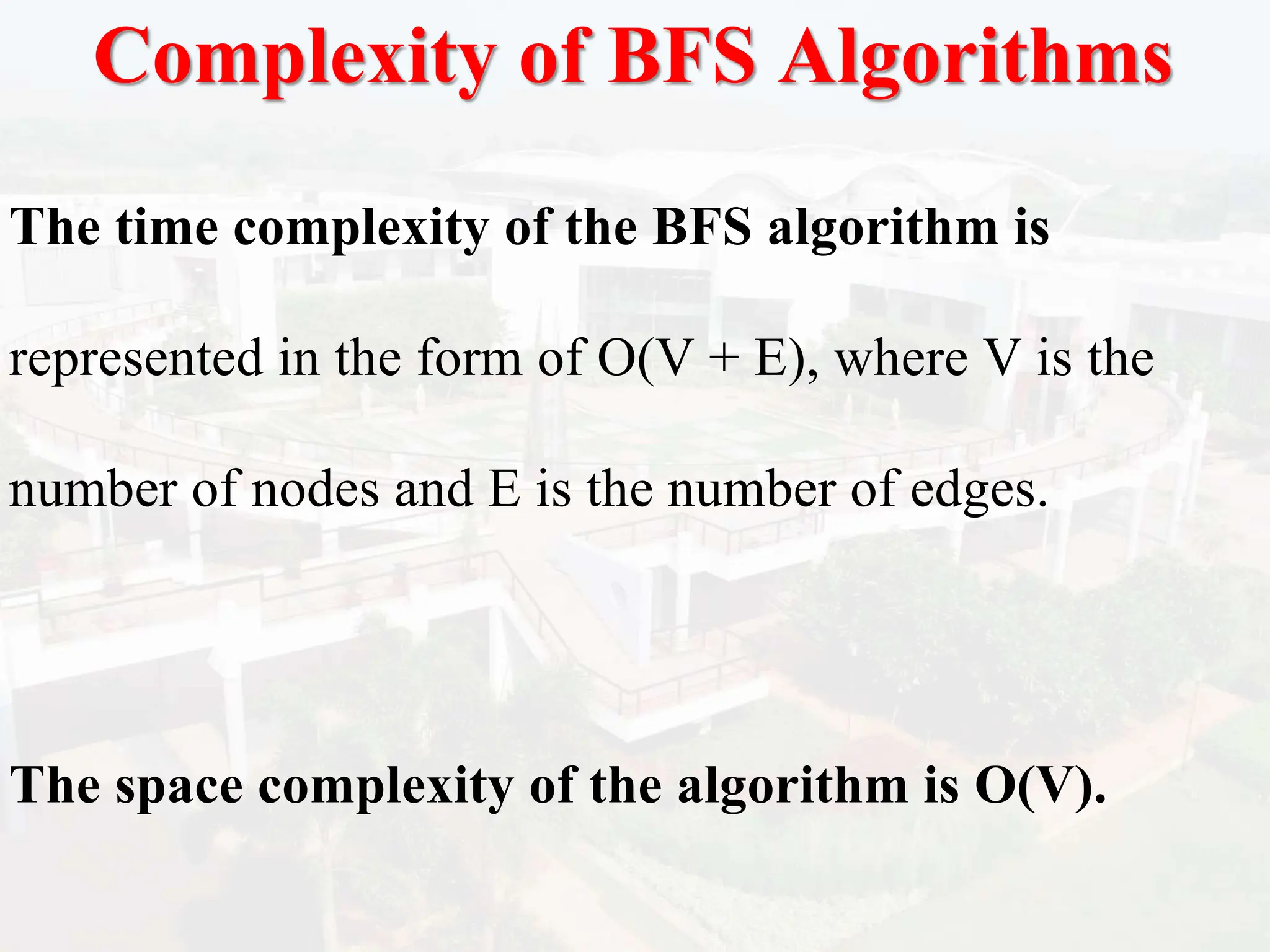 Complexity of BFS Algorithms
The time complexity of the BFS algorithm is
represented in the form of O(V + E), where V is the
number of nodes and E is the number of edges.
The space complexity of the algorithm is O(V).
 