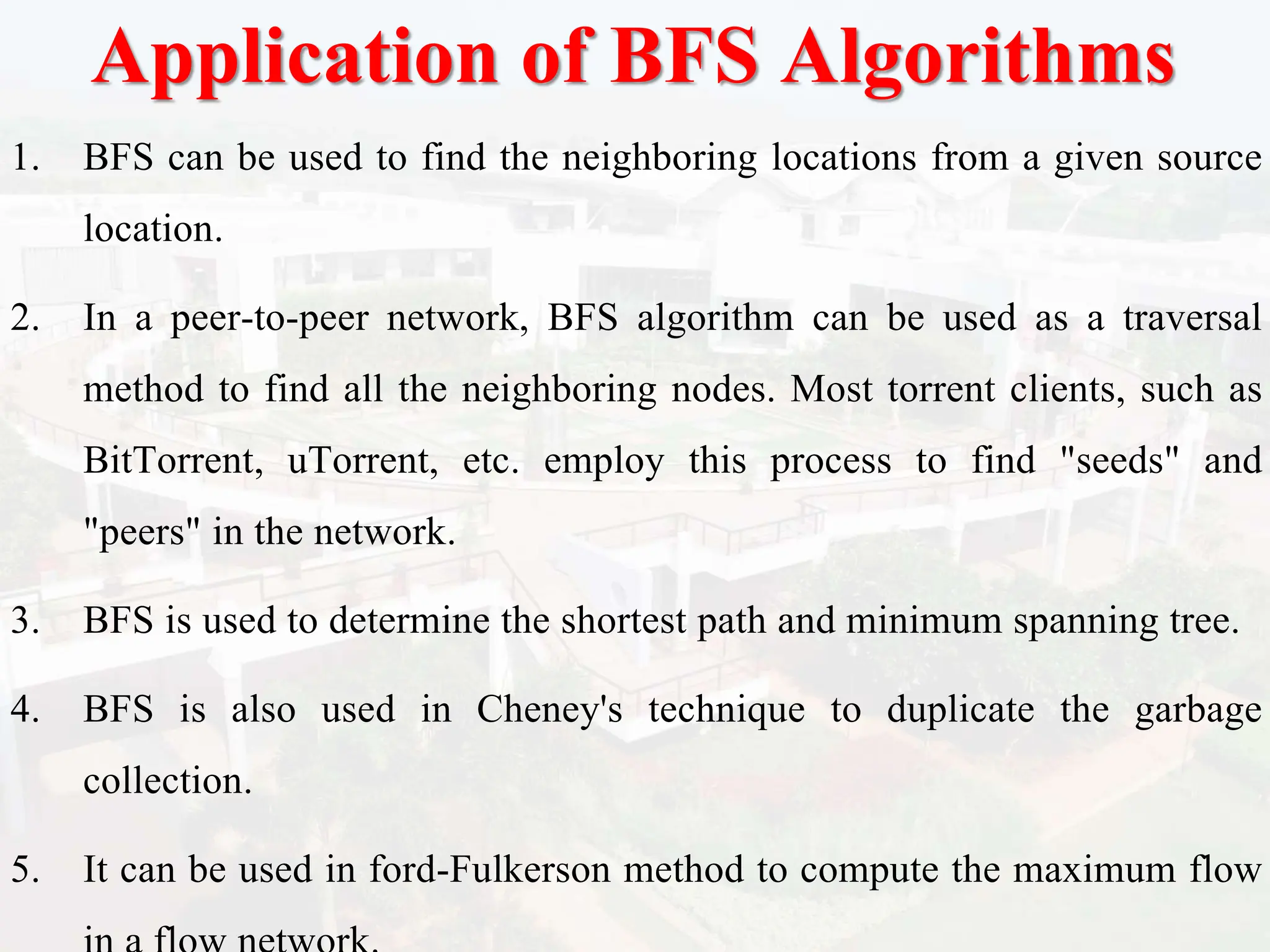 Application of BFS Algorithms
1. BFS can be used to find the neighboring locations from a given source
location.
2. In a peer-to-peer network, BFS algorithm can be used as a traversal
method to find all the neighboring nodes. Most torrent clients, such as
BitTorrent, uTorrent, etc. employ this process to find "seeds" and
"peers" in the network.
3. BFS is used to determine the shortest path and minimum spanning tree.
4. BFS is also used in Cheney's technique to duplicate the garbage
collection.
5. It can be used in ford-Fulkerson method to compute the maximum flow
 