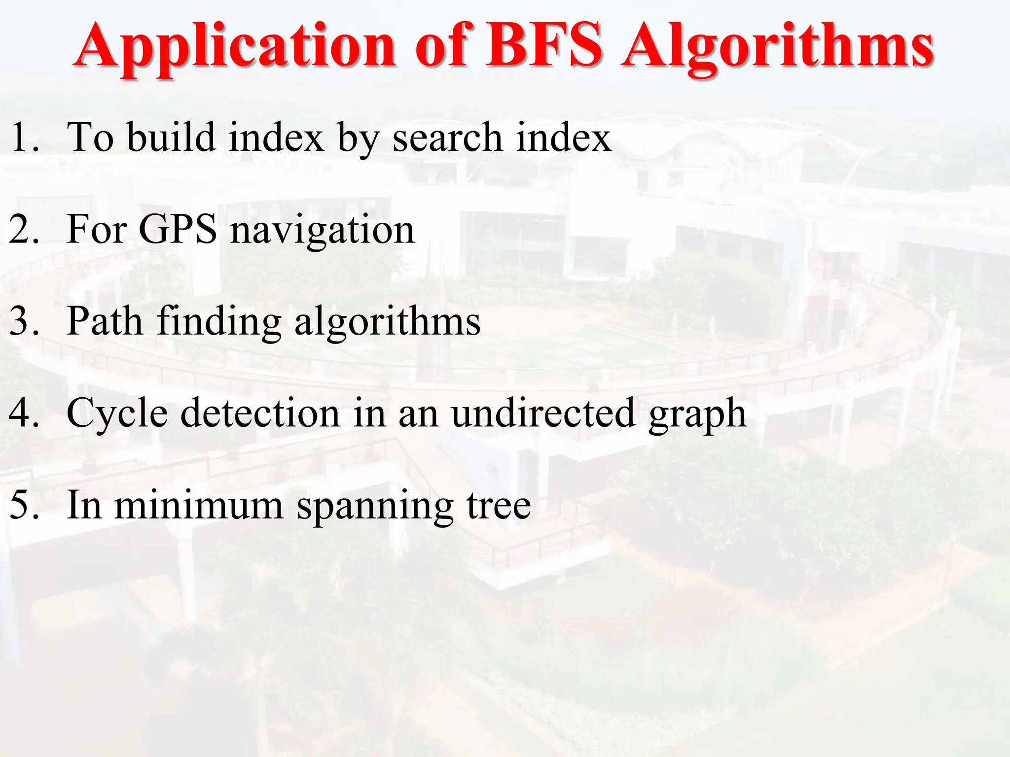 Application of BFS Algorithms
1. To build index by search index
2. For GPS navigation
3. Path finding algorithms
4. Cycle detection in an undirected graph
5. In minimum spanning tree
 