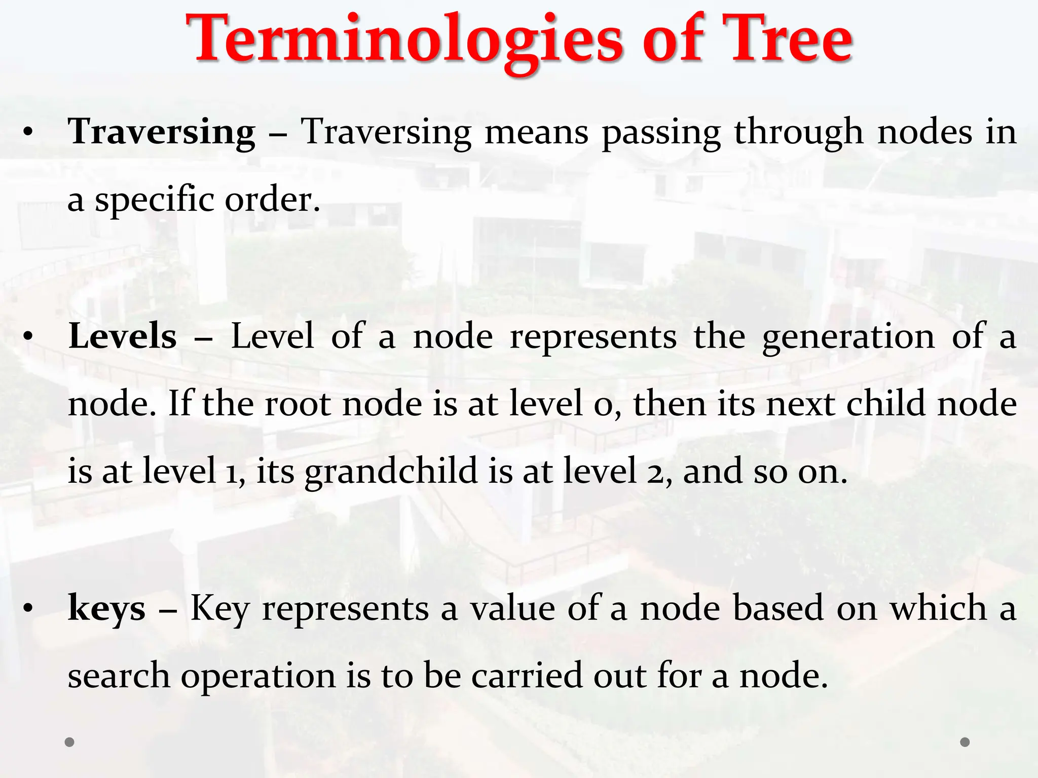 Terminologies of Tree
• Traversing − Traversing means passing through nodes in
a specific order.
• Levels − Level of a node represents the generation of a
node. If the root node is at level 0, then its next child node
is at level 1, its grandchild is at level 2, and so on.
• keys − Key represents a value of a node based on which a
search operation is to be carried out for a node.
 