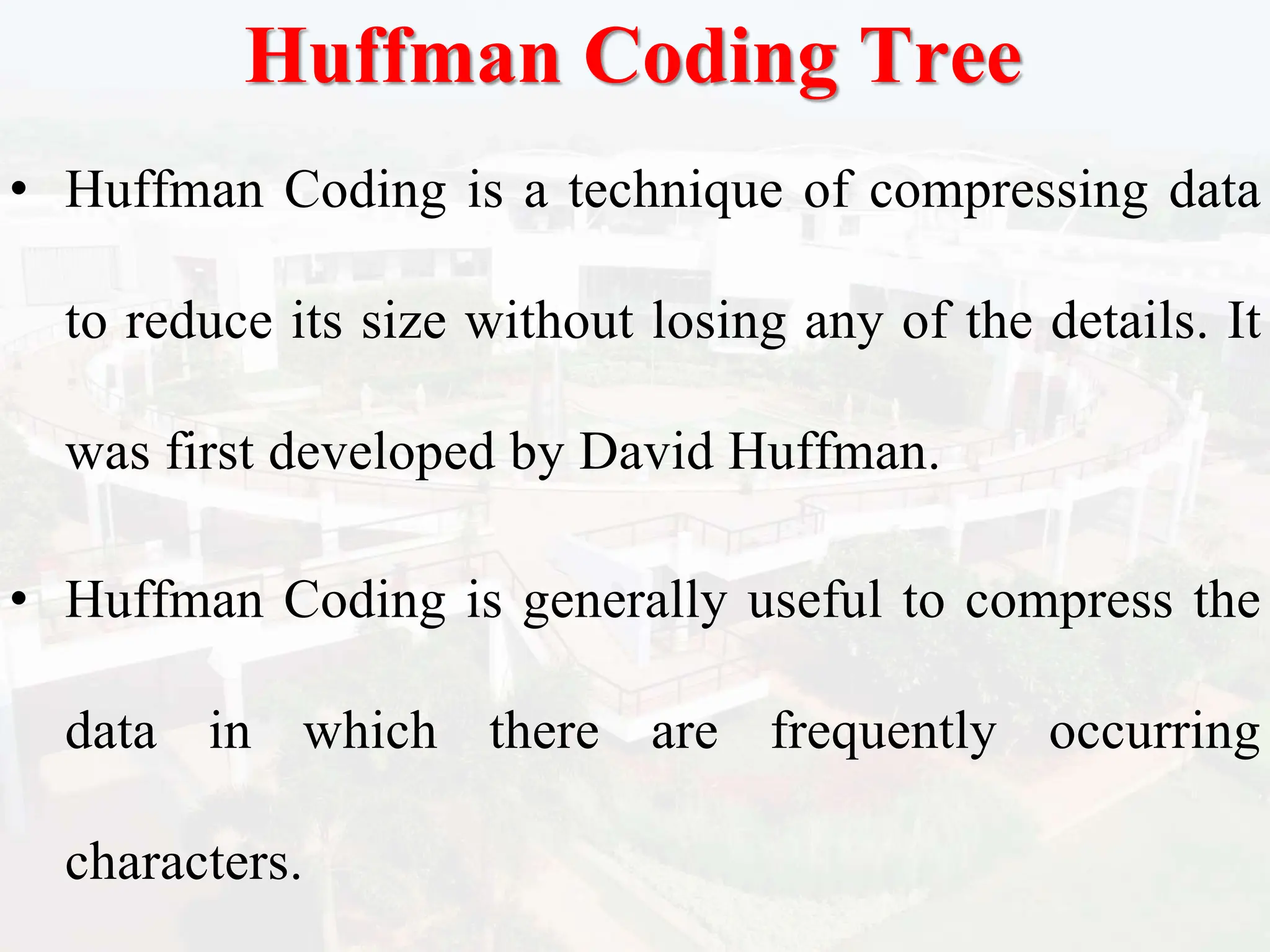 Huffman Coding Tree
• Huffman Coding is a technique of compressing data
to reduce its size without losing any of the details. It
was first developed by David Huffman.
• Huffman Coding is generally useful to compress the
data in which there are frequently occurring
characters.
 