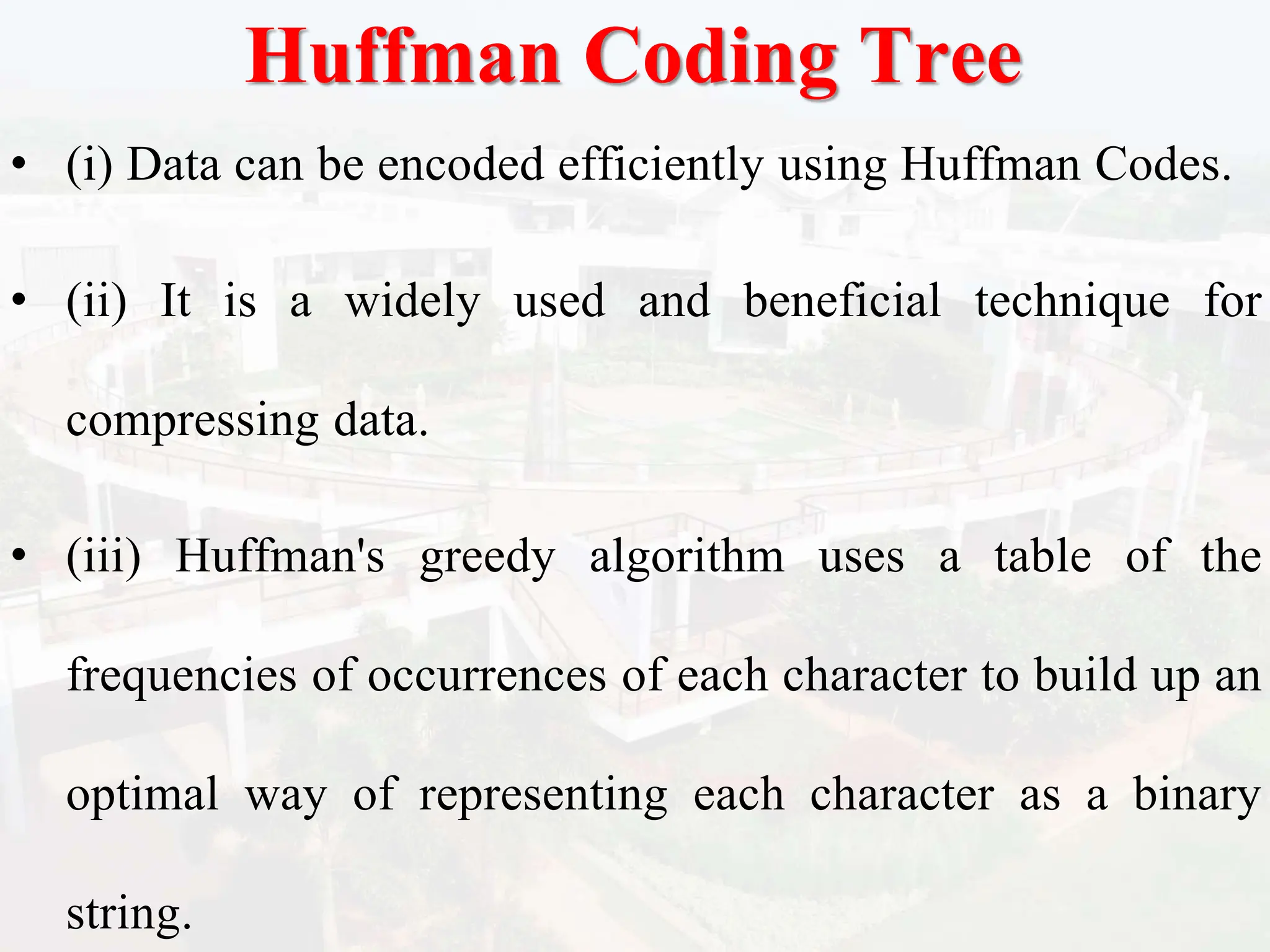 Huffman Coding Tree
• (i) Data can be encoded efficiently using Huffman Codes.
• (ii) It is a widely used and beneficial technique for
compressing data.
• (iii) Huffman's greedy algorithm uses a table of the
frequencies of occurrences of each character to build up an
optimal way of representing each character as a binary
string.
 
