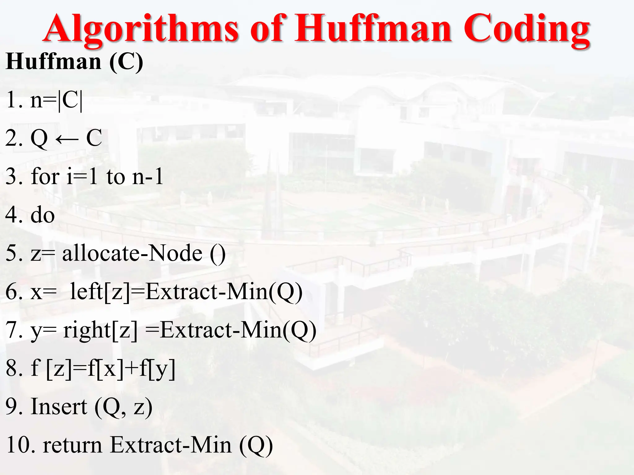 Algorithms of Huffman Coding
Huffman (C)
1. n=|C|
2. Q ← C
3. for i=1 to n-1
4. do
5. z= allocate-Node ()
6. x= left[z]=Extract-Min(Q)
7. y= right[z] =Extract-Min(Q)
8. f [z]=f[x]+f[y]
9. Insert (Q, z)
10. return Extract-Min (Q)
 