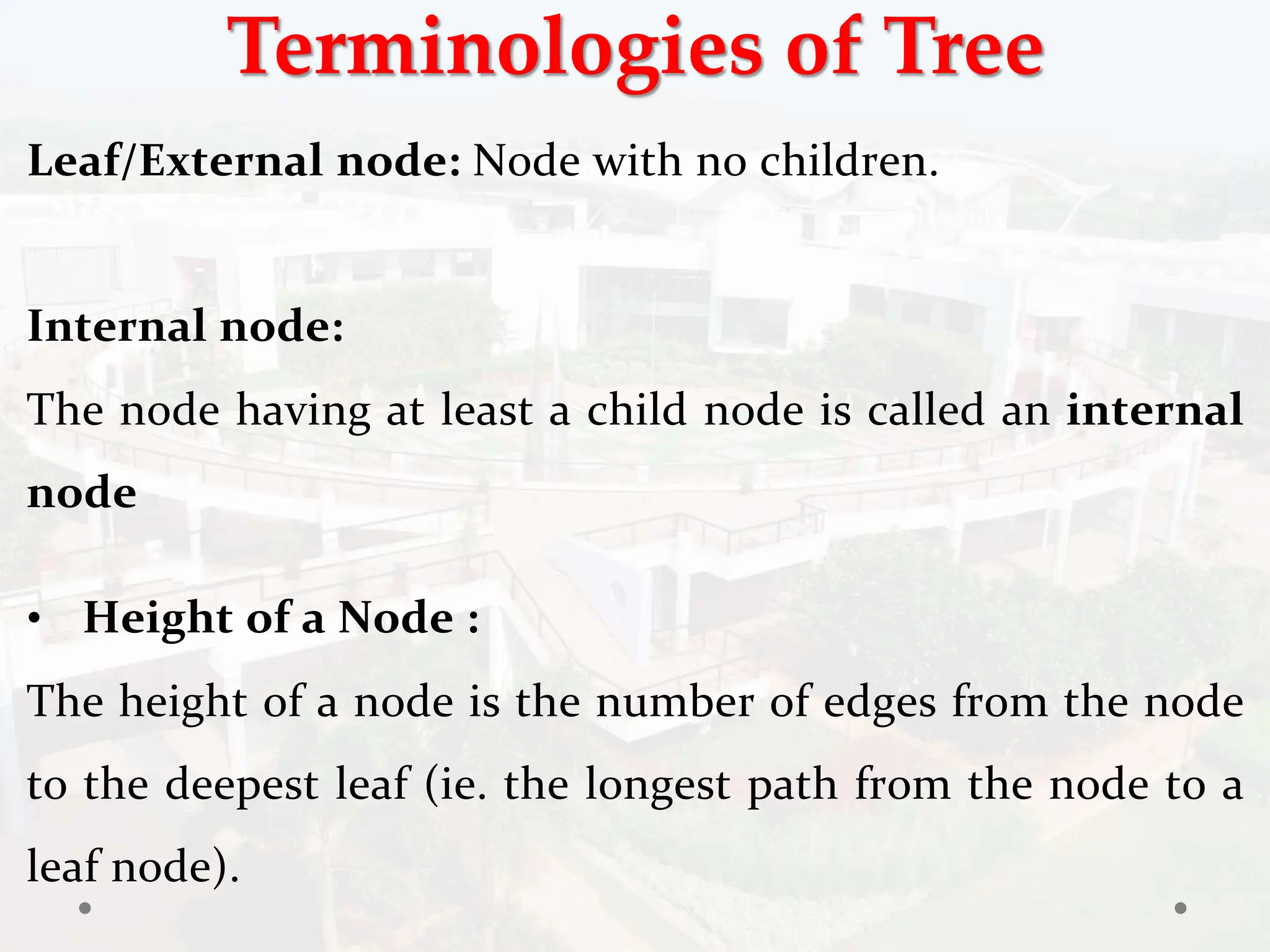 Terminologies of Tree
Leaf/External node: Node with no children.
Internal node:
The node having at least a child node is called an internal
node
• Height of a Node :
The height of a node is the number of edges from the node
to the deepest leaf (ie. the longest path from the node to a
leaf node).
 