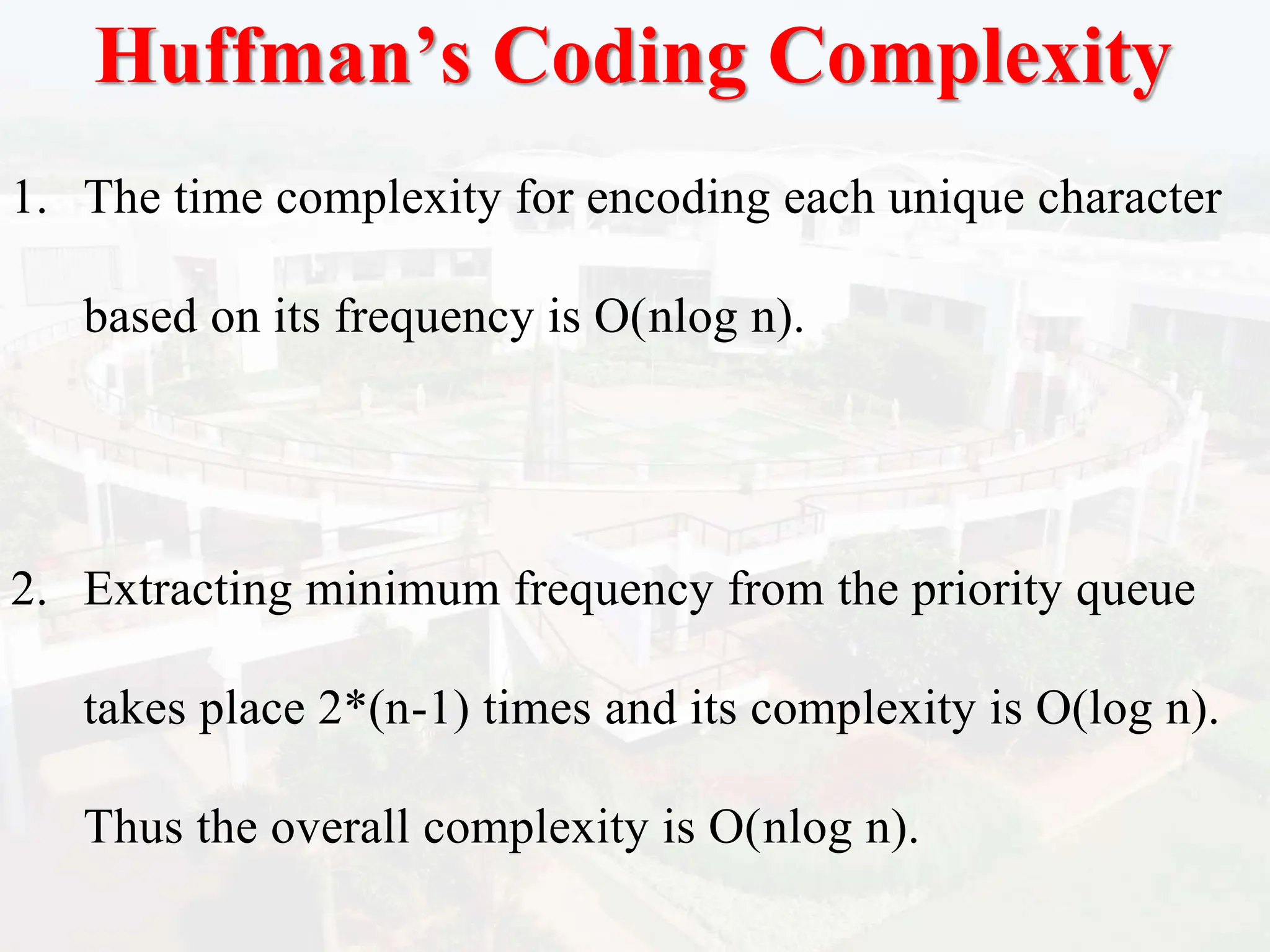 Huffman’s Coding Complexity
1. The time complexity for encoding each unique character
based on its frequency is O(nlog n).
2. Extracting minimum frequency from the priority queue
takes place 2*(n-1) times and its complexity is O(log n).
Thus the overall complexity is O(nlog n).
 