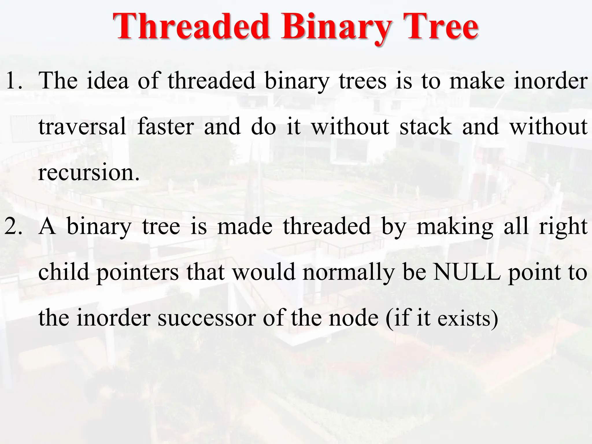 Threaded Binary Tree
1. The idea of threaded binary trees is to make inorder
traversal faster and do it without stack and without
recursion.
2. A binary tree is made threaded by making all right
child pointers that would normally be NULL point to
the inorder successor of the node (if it exists)
 