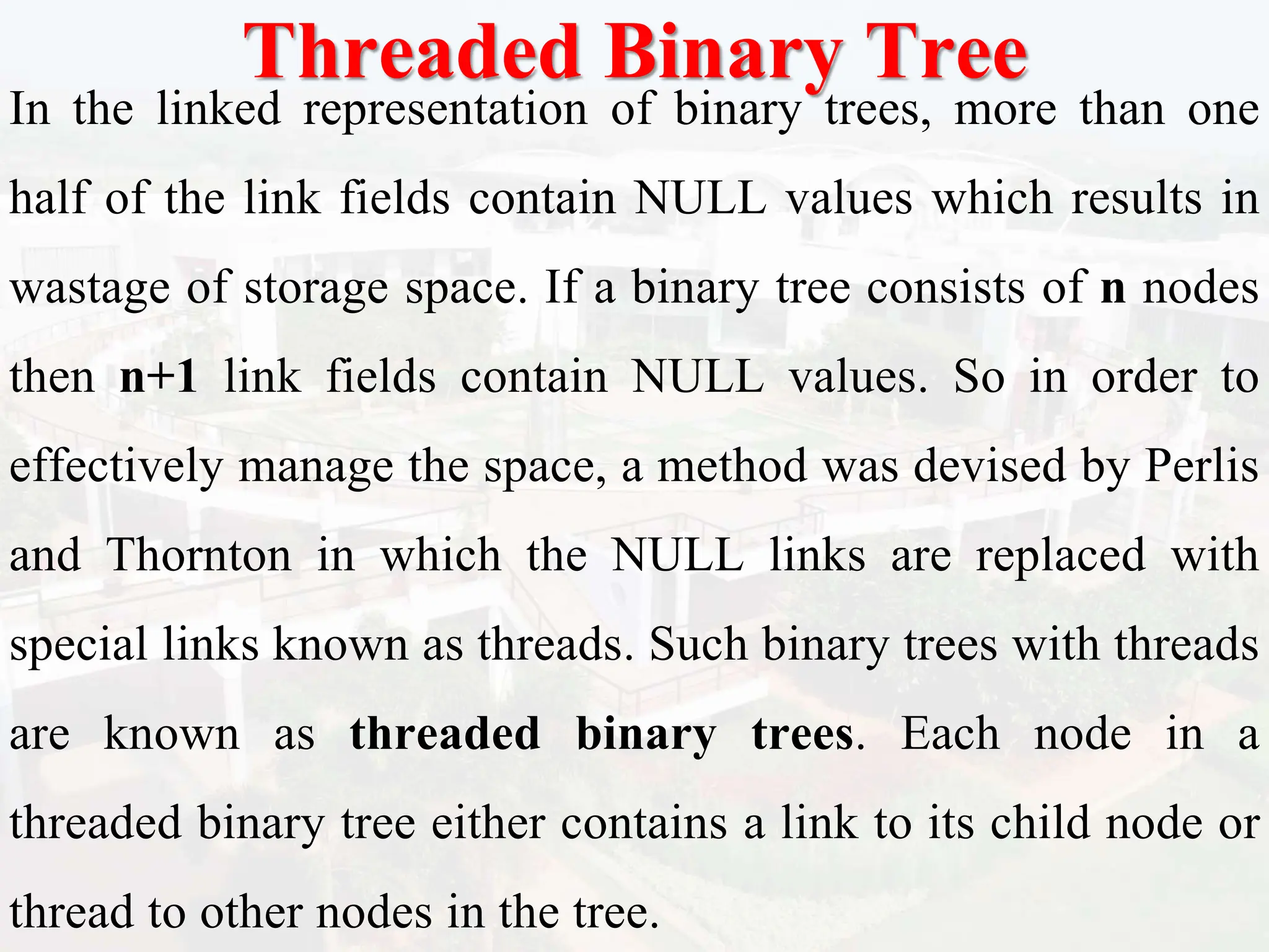 Threaded Binary Tree
In the linked representation of binary trees, more than one
half of the link fields contain NULL values which results in
wastage of storage space. If a binary tree consists of n nodes
then n+1 link fields contain NULL values. So in order to
effectively manage the space, a method was devised by Perlis
and Thornton in which the NULL links are replaced with
special links known as threads. Such binary trees with threads
are known as threaded binary trees. Each node in a
threaded binary tree either contains a link to its child node or
thread to other nodes in the tree.
 