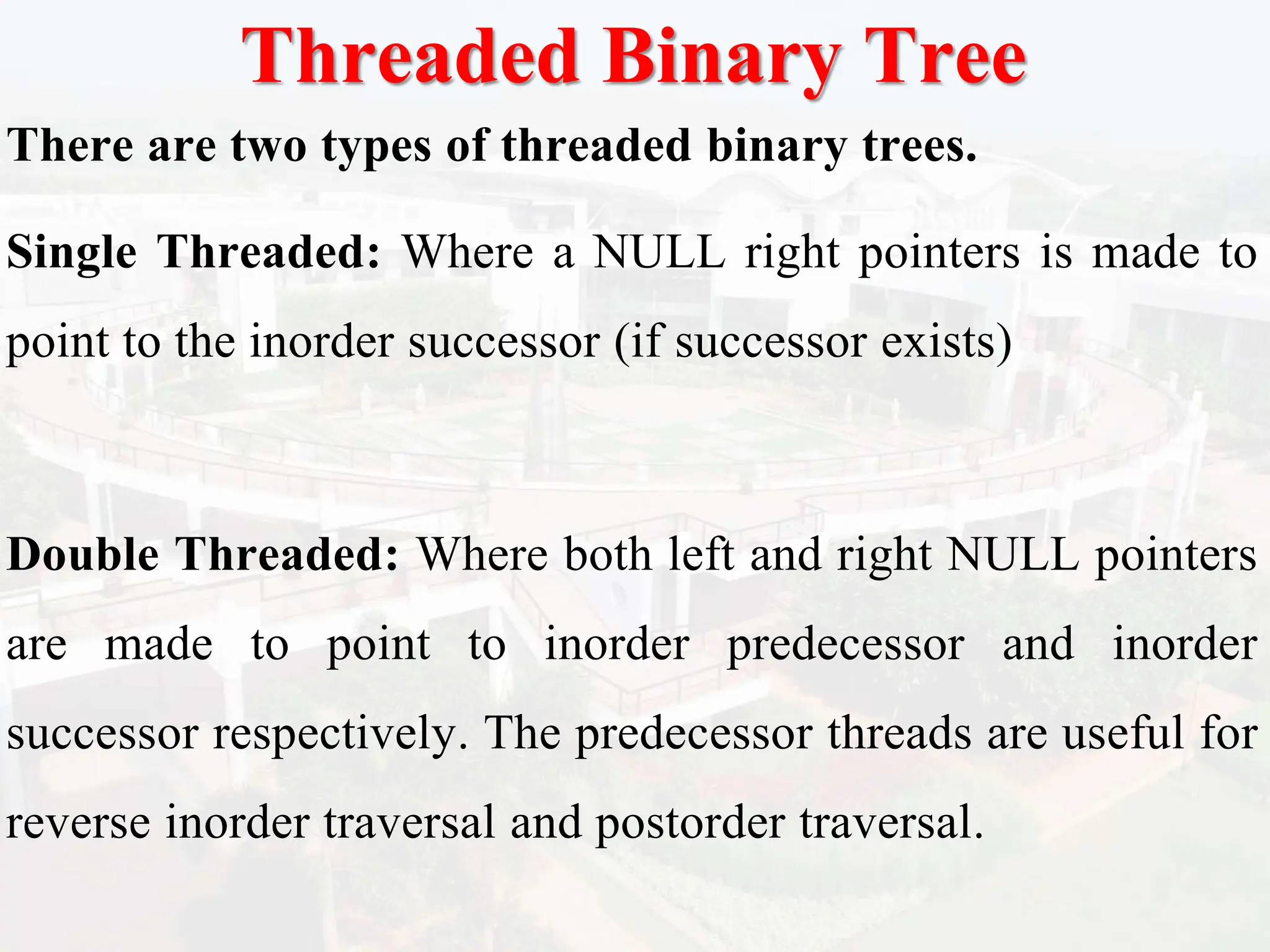 Threaded Binary Tree
There are two types of threaded binary trees.
Single Threaded: Where a NULL right pointers is made to
point to the inorder successor (if successor exists)
Double Threaded: Where both left and right NULL pointers
are made to point to inorder predecessor and inorder
successor respectively. The predecessor threads are useful for
reverse inorder traversal and postorder traversal.
 
