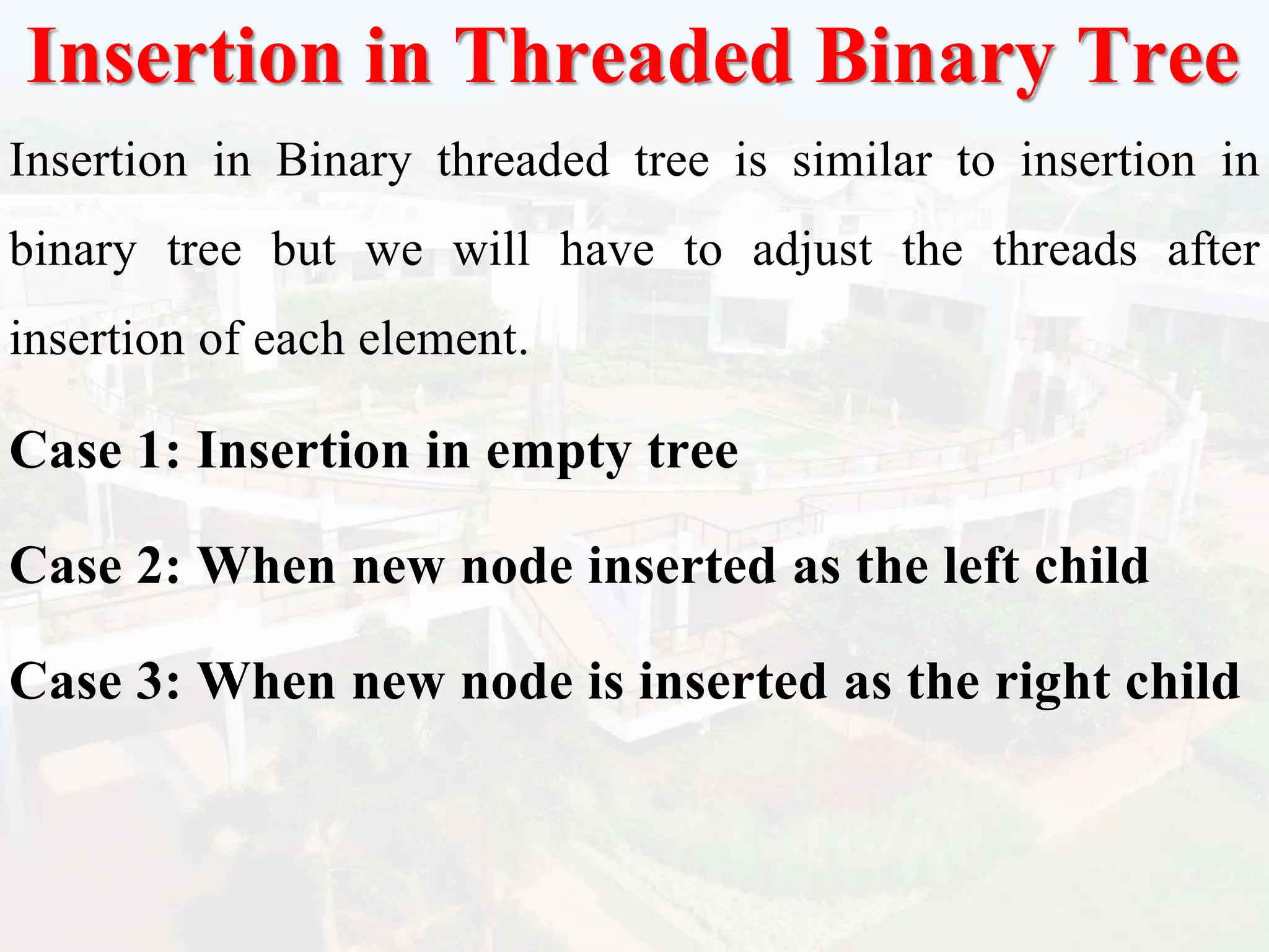 Insertion in Threaded Binary Tree
Insertion in Binary threaded tree is similar to insertion in
binary tree but we will have to adjust the threads after
insertion of each element.
Case 1: Insertion in empty tree
Case 2: When new node inserted as the left child
Case 3: When new node is inserted as the right child
 