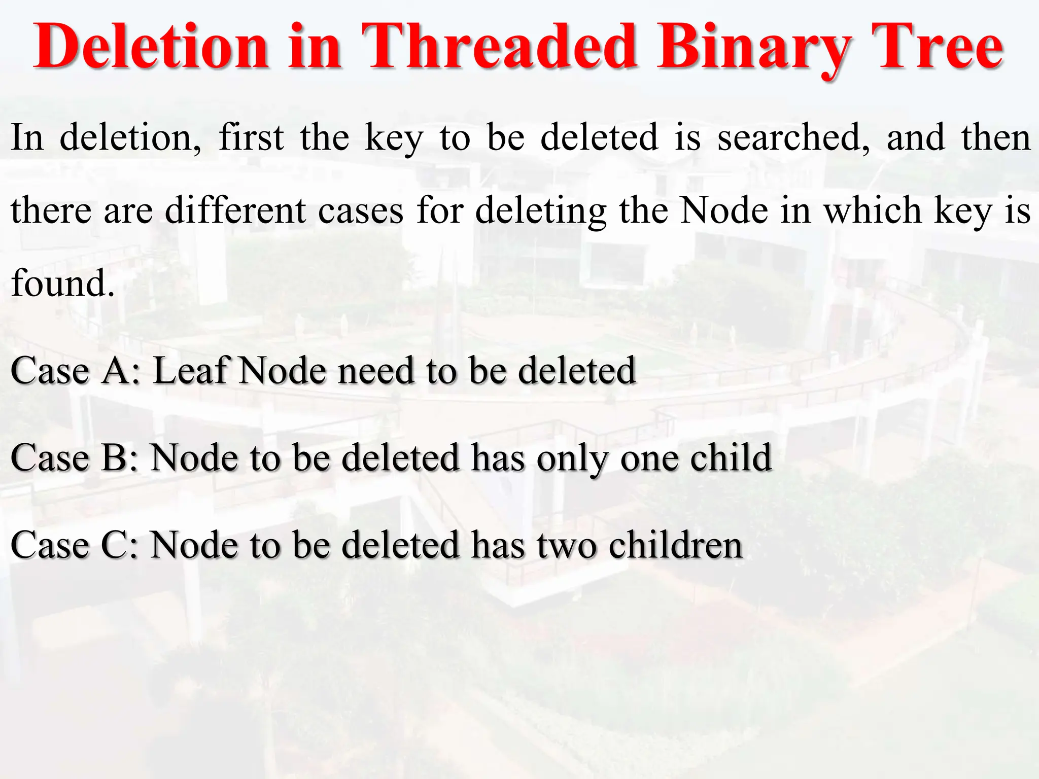 Deletion in Threaded Binary Tree
In deletion, first the key to be deleted is searched, and then
there are different cases for deleting the Node in which key is
found.
Case A: Leaf Node need to be deleted
Case B: Node to be deleted has only one child
Case C: Node to be deleted has two children
 