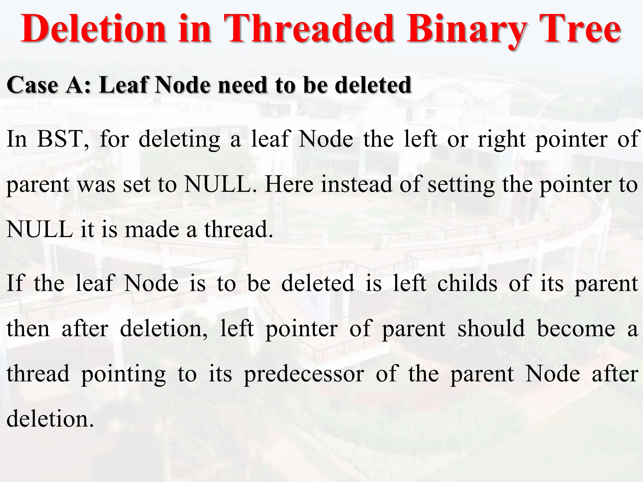 Deletion in Threaded Binary Tree
Case A: Leaf Node need to be deleted
In BST, for deleting a leaf Node the left or right pointer of
parent was set to NULL. Here instead of setting the pointer to
NULL it is made a thread.
If the leaf Node is to be deleted is left childs of its parent
then after deletion, left pointer of parent should become a
thread pointing to its predecessor of the parent Node after
deletion.
 