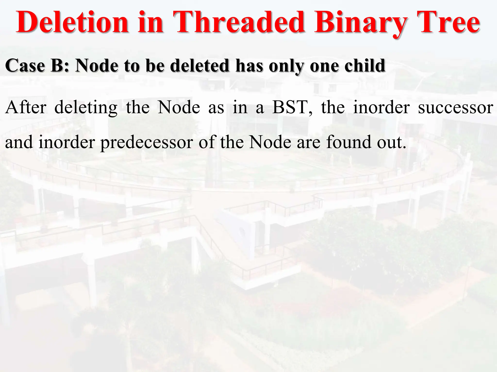 Deletion in Threaded Binary Tree
Case B: Node to be deleted has only one child
After deleting the Node as in a BST, the inorder successor
and inorder predecessor of the Node are found out.
 