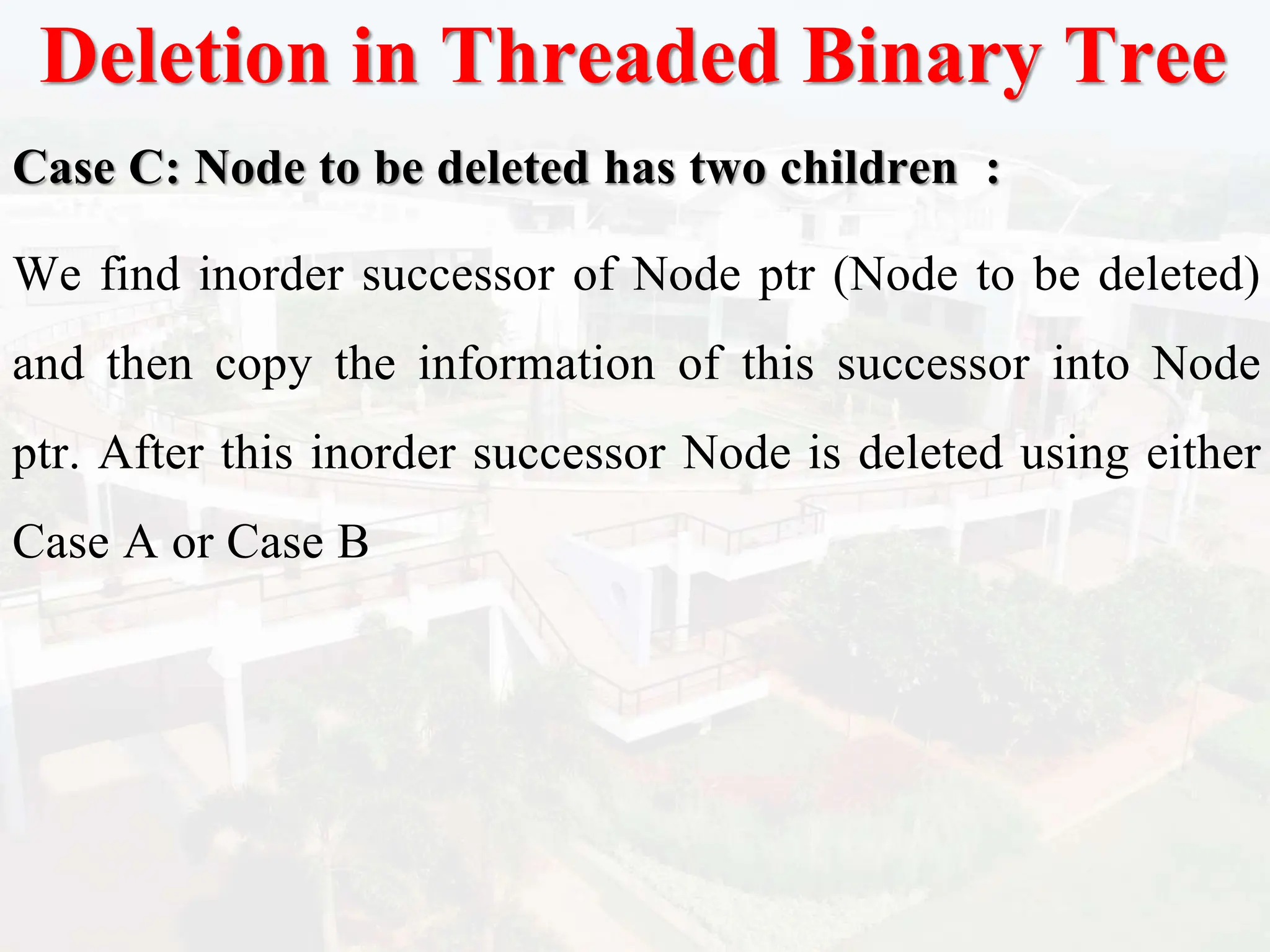 Deletion in Threaded Binary Tree
Case C: Node to be deleted has two children :
We find inorder successor of Node ptr (Node to be deleted)
and then copy the information of this successor into Node
ptr. After this inorder successor Node is deleted using either
Case A or Case B
 