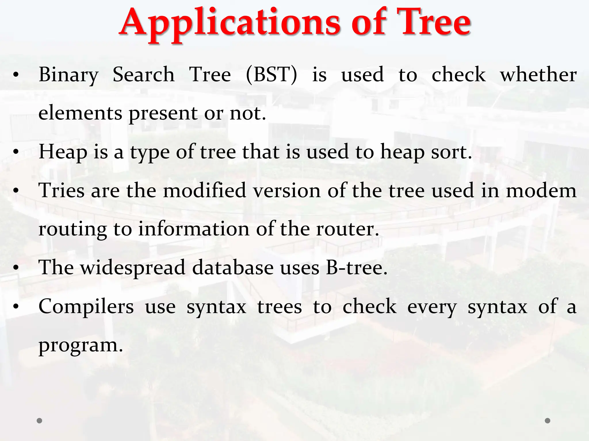 Applications of Tree
• Binary Search Tree (BST) is used to check whether
elements present or not.
• Heap is a type of tree that is used to heap sort.
• Tries are the modified version of the tree used in modem
routing to information of the router.
• The widespread database uses B-tree.
• Compilers use syntax trees to check every syntax of a
program.
 