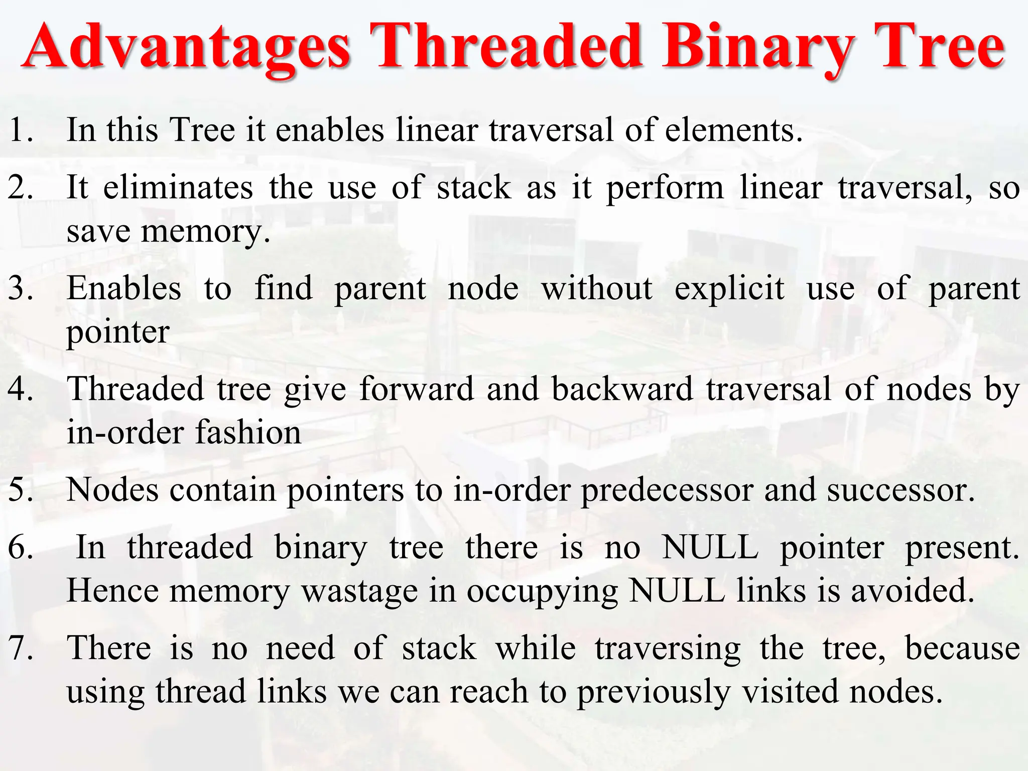 Advantages Threaded Binary Tree
1. In this Tree it enables linear traversal of elements.
2. It eliminates the use of stack as it perform linear traversal, so
save memory.
3. Enables to find parent node without explicit use of parent
pointer
4. Threaded tree give forward and backward traversal of nodes by
in-order fashion
5. Nodes contain pointers to in-order predecessor and successor.
6. In threaded binary tree there is no NULL pointer present.
Hence memory wastage in occupying NULL links is avoided.
7. There is no need of stack while traversing the tree, because
using thread links we can reach to previously visited nodes.
 