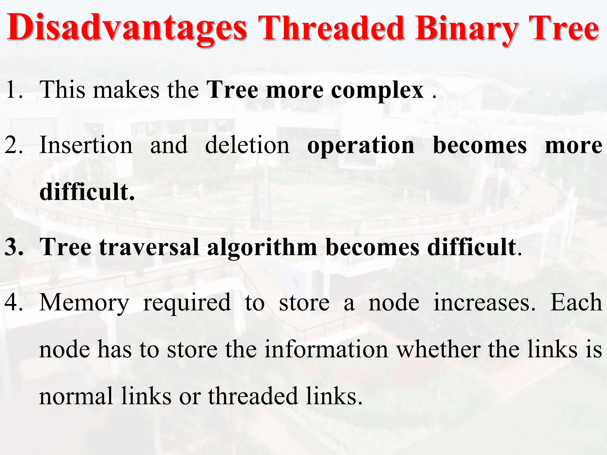 Disadvantages Threaded Binary Tree
1. This makes the Tree more complex .
2. Insertion and deletion operation becomes more
difficult.
3. Tree traversal algorithm becomes difficult.
4. Memory required to store a node increases. Each
node has to store the information whether the links is
normal links or threaded links.
 