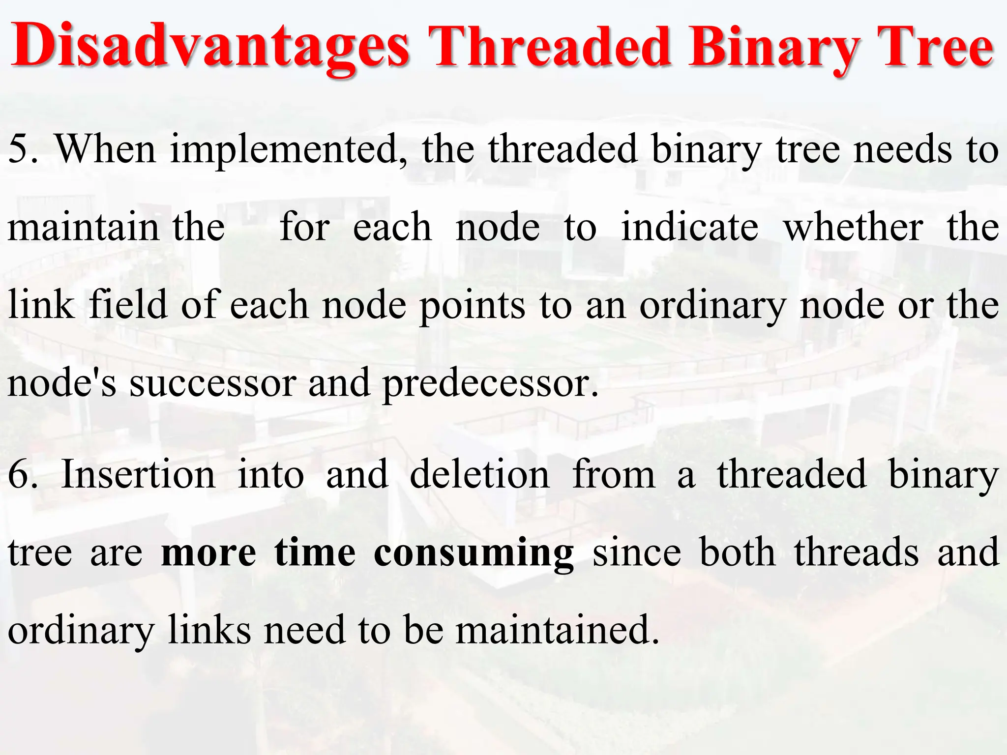 Disadvantages Threaded Binary Tree
5. When implemented, the threaded binary tree needs to
maintain the for each node to indicate whether the
link field of each node points to an ordinary node or the
node's successor and predecessor.
6. Insertion into and deletion from a threaded binary
tree are more time consuming since both threads and
ordinary links need to be maintained.
 